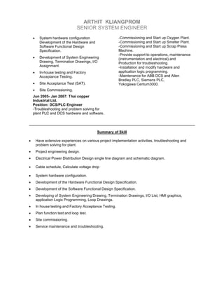 ARTHIT KLIANGPROM
SENIOR SYSTEM ENGINEER
• System hardware configuration
Development of the Hardware and
Software Functional Design
Specification.
• Development of System Engineering
Drawing, Termination Drawings, I/O
Assignment.
• In-house testing and Factory
Acceptance Testing.
• Site Acceptance Test (SAT).
• Site Commissioning.
Jun 2005- Jan 2007: Thai copper
Industrial Ltd.
Position: DCS/PLC Engineer
-Troubleshooting and problem solving for
plant PLC and DCS hardware and software.
-Commissioning and Start up Oxygen Plant.
-Commissioning and Start up Smelter Plant.
-Commissioning and Start up Scrap Press
Machine.
-Provide support to operations, maintenance
(instrumentation and electrical) and
Production for troubleshooting.
-Installation and modify hardware and
application logic programming.
-Maintenance for ABB DCS and Allen
Bradley PLC, Siemens PLC,
Yokogawa Centum3000.
Summary of Skill
• Have extensive experiences on various project implementation activities, troubleshooting and
problem solving for plant.
• Project engineering design.
• Electrical Power Distribution Design single line diagram and schematic diagram.
• Cable schedule, Calculate voltage drop
• System hardware configuration.
• Development of the Hardware Functional Design Specification.
• Development of the Software Functional Design Specification.
• Developing of System Engineering Drawing, Termination Drawings, I/O List, HMI graphics,
application Logic Programming, Loop Drawings.
• In house testing and Factory Acceptance Testing.
• Plan function test and loop test.
• Site commissioning.
• Service maintenance and troubleshooting.
 