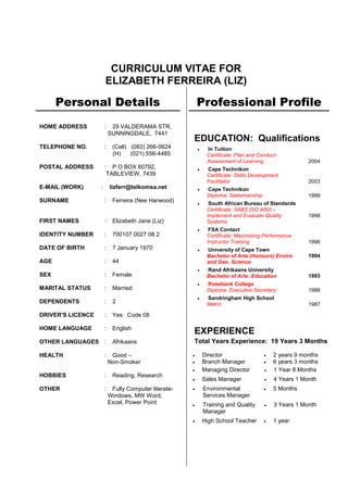 CURRICULUM VITAE FOR 
ELIZABETH FERREIRA (LIZ) 
Personal Details 
HOME ADDRESS : 29 VALDERAMA STR, 
SUNNINGDALE, 7441 
TELEPHONE NO. : (Cell) (083) 266-0624 
(H) (021) 556-4485 
POSTAL ADDRESS : P O BOX 60792, 
TABLEVIEW, 7439 
E-MAIL (WORK) : lizferr@telkomsa.net 
SURNAME : Ferreira (Nee Harwood) 
FIRST NAMES : Elizabeth Jane (Liz) 
IDENTITY NUMBER : 700107 0027 08 2 
DATE OF BIRTH : 7 January 1970 
AGE : 44 
SEX : Female 
MARITAL STATUS : Married 
DEPENDENTS : 2 
DRIVER'S LICENCE : Yes. Code 08 
HOME LANGUAGE : English 
OTHER LANGUAGES : Afrikaans 
HEALTH : Good – 
Non-Smoker 
HOBBIES : Reading, Research 
OTHER : Fully Computer literate- 
Windows, MW Word, 
Excel, Power Point 
MS Word, MS Excel, MS Powerpoint 
Professional Profile 
EDUCATION: Qualifications 
 In Tuition 
Certificate: Plan and Conduct Assessment of Learning 
2004 
 Cape Technikon 
Certificate: Skills Development Facilitator 
2003 
 Cape Technikon 
Diploma: Salesmanship 
1999 
 South African Bureau of Standards 
Certificate: SABS ISO 9000 – Implement and Evaluate Quality Systems 
1998 
 FSA Contact 
Certificate: Maximising Performance Instructor Training 
1996 
 University of Cape Town 
Bachelor of Arts (Honours) Enviro and Geo. Science 
1994 
 Rand Afrikaans University 
Bachelor of Arts: Education 
1993 
 Rosebank College 
Diploma: Executive Secretary 
1988 
 Sandringham High School 
Matric 
1987 
EXPERIENCE 
Total Years Experience: 19 Years 3 Months 
 Director 
 Branch Manager 
 2 years 9 months 
 6 years 3 months 
 Managing Director 
 1 Year 8 Months 
 Sales Manager 
 4 Years 1 Month 
 Environmental 
Services Manager 
 5 Months 
 Training and Quality Manager 
 3 Years 1 Month 
 High School Teacher 
 1 year 
 