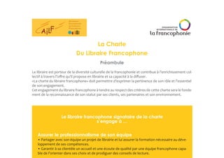 La Charte
Du Libraire Francophone
Préambule
Le libraire est porteur de la diversité culturelle de la francophonie et contribue à l’enrichissement col-
lectif à travers l’offre qu’il propose en librairie et sa capacité à la diffuser.
«La charte du libraire francophone» doit permettre d’exprimer la pertinence de son rôle et l’essentiel
de son engagement.
Cet engagement du libraire francophone à tendre au respect des critères de cette charte sera le fonde-
ment de la reconnaissance de son statut par ses clients, ses partenaires et son environnement.
Le libraire francophone signataire de la charte
s’engage à …
Assurer le professionnalisme de son équipe
• Partager avec son équipe un projet de librairie et lui assurer la formation nécessaire au déve-
loppement de ses compétences.
• Garantir à sa clientèle un accueil et une écoute de qualité par une équipe francophone capa-
ble de l’orienter dans ses choix et de prodiguer des conseils de lecture.
 