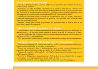 Développer une offre de qualité
• Faire de sa librairie un espace ouvert au public, lieu de rencontres, de circulation des savoirs,
des idées et des émotions.
• Tendre vers une offre diversifiée, cohérente avec le projet de la librairie, en valorisant non
seulement les nouveautés, mais aussi le fonds et l’édition francophone locale. La connaissance
et la promotion de ces différents fonds éditoriaux, y compris l’édition indépendante, font partie
des compétences spécifiques des librairies francophones, partout dans le monde.
• Garder son autonomie dans le choix de son assortiment de livres, qui ne peut être captif,
c’est-à-dire déterminé par un distributeur, un grossiste, une centrale d’achat ou toute entité
autre que le libraire lui-même.
• Se poser comme agent culturel en proposant des animations dans et hors les murs et en
participant à la vie culturelle locale.
Veiller à la qualité de son service à la clientèle
• Disposer de tous types d’outils professionnels de recherches bibliographiques (catalogues, ba-
ses de données…) et pratiquer dans la mesure du possible le service de commandes à l’unité.
• Fournir à sa clientèle une information aussi précise et fiable que possible : clarté dans les dé-
lais, la disponibilité et le prix des livres.
• Offrir aux collectivités locales un service professionnel d’information, de conseil et d’approvisionnement.
Favoriser les relations entre libraires et avec l’interprofession
• Développer le dialogue et la collaboration avec ses confrères, y compris au sein des associa-
tions professionnelles pour se connaître et se respecter.
• Exercer une concurrence saine et loyale en évitant toute position monopolistique et en res-
pectant les règlementations en usage en matière de prix du livre et de remises.
• Respecter la propriété intellectuelle, les voies légales d’approvisionnement, et ne pas vendre
des livres de contrefaçon.
• Favoriser le dialogue avec les autres acteurs du livre, dans le respect des règles et usages
commerciaux, et de la place de chacun dans la chaîne du livre.
• Etre libraire détaillant, reconnu légalement par les autorités compétentes du pays.
 