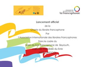 Lancement officiel
de la
Charte du libraire francophone
Par
l’Association Internationale des libraires Francophones
Dans le cadre du
salon du livre francophone de Beyrouth,
capitale mondiale du livre
2009 (UNESCO)
 