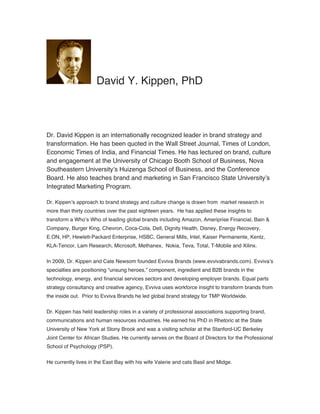 Dr. David Kippen is an internationally recognized leader in brand strategy and
transformation. He has been quoted in the Wall Street Journal, Times of London,
Economic Times of India, and Financial Times. He has lectured on brand, culture
and engagement at the University of Chicago Booth School of Business, Nova
Southeastern University’s Huizenga School of Business, and the Conference
Board. He also teaches brand and marketing in San Francisco State University’s
Integrated Marketing Program.
Dr. Kippen’s approach to brand strategy and culture change is drawn from market research in
more than thirty countries over the past eighteen years. He has applied these insights to
transform a Who’s Who of leading global brands including Amazon, Ameriprise Financial, Bain &
Company, Burger King, Chevron, Coca-Cola, Dell, Dignity Health, Disney, Energy Recovery,
E.ON, HP, Hewlett-Packard Enterprise, HSBC, General Mills, Intel, Kaiser Permanente, Kentz,
KLA-Tencor, Lam Research, Microsoft, Methanex, Nokia, Teva, Total, T-Mobile and Xilinx.
In 2009, Dr. Kippen and Cate Newsom founded Evviva Brands (www.evvivabrands.com). Evviva’s
specialties are positioning “unsung heroes,” component, ingredient and B2B brands in the
technology, energy, and financial services sectors and developing employer brands. Equal parts
strategy consultancy and creative agency, Evviva uses workforce insight to transform brands from
the inside out. Prior to Evviva Brands he led global brand strategy for TMP Worldwide.
Dr. Kippen has held leadership roles in a variety of professional associations supporting brand,
communications and human resources industries. He earned his PhD in Rhetoric at the State
University of New York at Stony Brook and was a visiting scholar at the Stanford-UC Berkeley
Joint Center for African Studies. He currently serves on the Board of Directors for the Professional
School of Psychology (PSP).
He currently lives in the East Bay with his wife Valerie and cats Basil and Midge.
David Y. Kippen, PhD
 