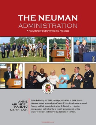 THE NEUMAN 
ADMINISTRATION 
A Final Report On Departmental Progress 
ANNE 
ARUNDEL 
COUNTY 
MARYLAND 
From February 22, 2013, through December 1, 2014, Laura 
Neuman served as the eighth County Executive of Anne Arundel 
County and led an administration dedicated to restoring 
transparency and integrity in county government, saving 
taxpayer money, and improving delivery of services. 
NOVEMBER 2014 
 