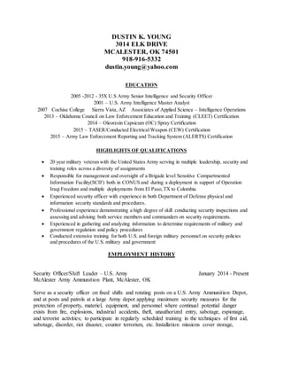 DUSTIN K. YOUNG
3014 ELK DRIVE
MCALESTER, OK 74501
918-916-5332
dustin.young@yahoo.com
EDUCATION
2005 -2012 - 35X U.S Army Senior Intelligence and Security Officer
2001 – U.S. Army Intelligence Master Analyst
2007 Cochise College Sierra Vista, AZ Associates of Applied Science – Intelligence Operations
2013 – Oklahoma Council on Law Enforcement Education and Training (CLEET) Certification
2014 – Oleoresin Capsicum (OC) Spray Certification
2015 – TASER/Conducted Electrical Weapon (CEW) Certification
2015 – Army Law Enforcement Reporting and Tracking System (ALERTS) Certification
HIGHLIGHTS OF QUALIFICATIONS
 20 year military veteran with the United States Army serving in multiple leadership, security and
training roles across a diversity of assignments
 Responsible for management and oversight of a Brigade level Sensitive Compartmented
Information Facility(SCIF) both in CONUS and during a deployment in support of Operation
Iraqi Freedom and multiple deployments from El Paso,TX to Colombia
 Experienced security officer with experience in both Department of Defense physical and
information security standards and procedures.
 Professional experience demonstrating a high degree of skill conducting security inspections and
assessing and advising both service members and commanders on security requirements.
 Experienced in gathering and analyzing information to determine requirements of military and
government regulation and policy procedures
 Conducted extensive training for both U.S. and foreign military personnel on security policies
and procedures of the U.S. military and government
EMPLOYMENT HISTORY
Security Officer/Shift Leader – U.S. Army January 2014 - Present
McAlester Army Ammunition Plant, McAlester, OK
Serve as a security officer on fixed shifts and rotating posts on a U.S. Army Ammunition Depot,
and at posts and patrols at a large Army depot applying maximum security measures for the
protection of property, materiel, equipment, and personnel where continual potential danger
exists from fire, explosions, industrial accidents, theft, unauthorized entry, sabotage, espionage,
and terrorist activities; to participate in regularly scheduled training in the techniques of first aid,
sabotage, disorder, riot disaster, counter terrorism, etc. Installation missions cover storage,
 