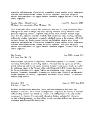 renovation, and maintenance of conventional ammunition; general supplies storage; maintenance
of combat and transport vehicles, artillery, fire control equipment, small arms, and guided
missiles; and administrative and support activities. Installation employs 1800 to 2000 U.S. Army
civilian employees.
Security Officer – Skytech Security May 2013 – December 2013
McAlester Army Ammunition Plant, McAlester, OK
Serve as a security officer on fixed shifts and rotating posts on a U.S. Army Ammunition Depot,
and at posts and patrols at a large Army depot applying maximum security measures for the
protection of property, materiel, equipment, and personnel where continual potential danger
exists from fire, explosions, industrial accidents, theft, unauthorized entry, sabotage, espionage,
and terrorist activities; to participate in regularly scheduled training in the techniques of first aid,
sabotage, disorder, riot disaster, counter terrorism, etc. Installation missions cover storage,
renovation, and maintenance of conventional ammunition; general supplies storage; maintenance
of combat and transport vehicles, artillery, fire control equipment, small arms, and guided
missiles; and administrative and support activities. Installation employs 2000 to 3000 U.S. Army
civilian employees.
First Sergeant June 2010 - January 2012
U.S. Army, Fort Bliss, TX
Oversaw regular deployments of 75 personnel and support equipment to four separate locations
supporting the President’s Counter-Drug initiative. Personnel under my supervision provided
critical intelligence analysis and security operations to military commanders directly responsible
for intelligence support to the President of the United States and the U.S Congress. Responsible
for the care and training of 65 enlisted Soldiers and served as the primary advisor to the
Company Commander. Responsible for management and execution of physical and information
security operations for Sensitive Compartmented Information facilities in two CONUS location
and one foreign location.
Operations NCO September 2009 - June 2010
U.S Army, El Paso, TX
Published and disseminated Operations Orders, and Standard Operating Procedures and
Programs of Instruction, for an element of 250 personnel. Responsible for ensuring all personnel
and supporting elements were trained and complied with all Department of the Army security
requirements for Sensitive Compartmented information facilities and classified information.
Advised all local commanders on status of their security procedures and necessary improvements
or changes needed to meet DA requirements.
 