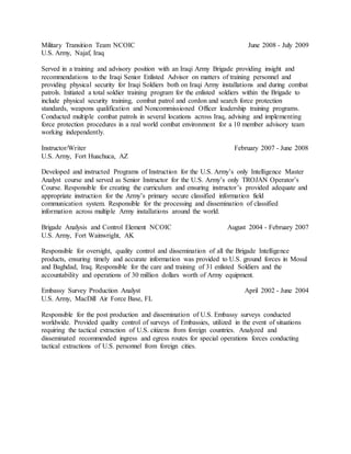 Military Transition Team NCOIC June 2008 - July 2009
U.S. Army, Najaf, Iraq
Served in a training and advisory position with an Iraqi Army Brigade providing insight and
recommendations to the Iraqi Senior Enlisted Advisor on matters of training personnel and
providing physical security for Iraqi Soldiers both on Iraqi Army installations and during combat
patrols. Initiated a total soldier training program for the enlisted soldiers within the Brigade to
include physical security training, combat patrol and cordon and search force protection
standards, weapons qualification and Noncommissioned Officer leadership training programs.
Conducted multiple combat patrols in several locations across Iraq, advising and implementing
force protection procedures in a real world combat environment for a 10 member advisory team
working independently.
Instructor/Writer February 2007 - June 2008
U.S. Army, Fort Huachuca, AZ
Developed and instructed Programs of Instruction for the U.S. Army’s only Intelligence Master
Analyst course and served as Senior Instructor for the U.S. Army’s only TROJAN Operator’s
Course. Responsible for creating the curriculum and ensuring instructor’s provided adequate and
appropriate instruction for the Army’s primary secure classified information field
communication system. Responsible for the processing and dissemination of classified
information across multiple Army installations around the world.
Brigade Analysis and Control Element NCOIC August 2004 - February 2007
U.S. Army, Fort Wainwright, AK
Responsible for oversight, quality control and dissemination of all the Brigade Intelligence
products, ensuring timely and accurate information was provided to U.S. ground forces in Mosul
and Baghdad, Iraq. Responsible for the care and training of 31 enlisted Soldiers and the
accountability and operations of 30 million dollars worth of Army equipment.
Embassy Survey Production Analyst April 2002 - June 2004
U.S. Army, MacDill Air Force Base, FL
Responsible for the post production and dissemination of U.S. Embassy surveys conducted
worldwide. Provided quality control of surveys of Embassies, utilized in the event of situations
requiring the tactical extraction of U.S. citizens from foreign countries. Analyzed and
disseminated recommended ingress and egress routes for special operations forces conducting
tactical extractions of U.S. personnel from foreign cities.
 