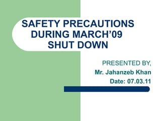 SAFETY PRECAUTIONS
DURING MARCH’09
SHUT DOWN
PRESENTED BY,
Mr. Jahanzeb Khan
Date: 07.03.11
 