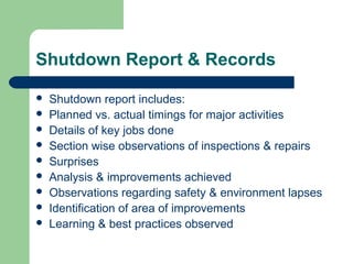Shutdown Report & Records
 Shutdown report includes:
 Planned vs. actual timings for major activities
 Details of key jobs done
 Section wise observations of inspections & repairs
 Surprises
 Analysis & improvements achieved
 Observations regarding safety & environment lapses
 Identification of area of improvements
 Learning & best practices observed
 