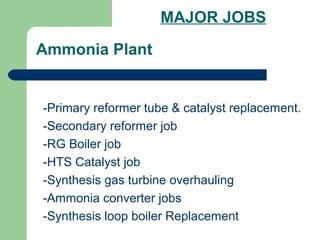 Ammonia Plant
-Primary reformer tube & catalyst replacement.
-Secondary reformer job
-RG Boiler job
-HTS Catalyst job
-Synthesis gas turbine overhauling
-Ammonia converter jobs
-Synthesis loop boiler Replacement
MAJOR JOBS
 