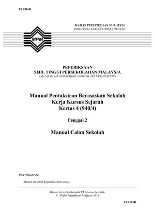 TERHAD




                                            MAJLIS PEPERIKSAAN MALAYSIA
                                            (MALAYSIAN EXAMINATIONS COUNCIL)




                       PEPERIKSAAN
          SIJIL TINGGI PERSEKOLAHAN MALAYSIA
               (MALAYSIA HIGHER SCHOOL CERTIFICATE EXAMINATION)




      Manual Pentaksiran Berasaskan Sekolah
              Kerja Kursus Sejarah
                 Kertas 4 (940/4)

                                      Penggal 2

                        Manual Calon Sekolah




PERINGATAN:

  Manual ini untuk kegunaan calon sahaja.


                       Manual ini terdiri daripada 19 halaman bercetak.
                           © Majlis Peperiksaan Malaysia 2013

                                                                           TERHAD
 