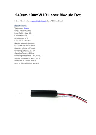 940nm 100mW IR Laser Module Dot
940nm 100mW Infrared Laser Diode Module Dot APC Driver Circuit
[Specifications]
Wavelength: 940nm
Output Power: 100mW
Laser Safety: Class IIIB
Circuit Mode: CW
Driver Circuit: APC
Lens: Glass collimator
Housing Material: Aluminum
Line Width: <5*10mm at 10m
Divergence Angle: <0.7mard
Operating Voltage: 2.8~3.5V
Operating Current: <200mA
Operating Temperature: -20 ~+50℃ ℃
Storage Temperature: -40 ~+85℃ ℃
Mean Time to Failure: >8000H
Size: 10*35mm(Diameter*Length)
 