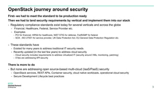 OpenStack journey around security
First- we had to meet the standard to be production ready
Then we had to land security requirements by vertical and implement them into our stack
- Regulatory compliance standards exist today for several verticals and across the globe
- Financial, Healthcare, Federal, Service Provider etc.
- Examples
- PCI for financial, HIPAA for healthcare, NIST STIG for defense, FedRAMP for federal
- SOX , ISO 27001 for service provider, UK Data Protection Act, EU General Data Protection Regulation etc.
- These standards have
- Existed for many years to address traditional IT security needs
- Recently updated (in the last few years) to address cloud security
- Cloud security includes requirements to address virtualized IT (security around VMs, monitoring, patching)
- A few are addressing API security
There is more to do
- But none are addressing open source-based multi-cloud (IaaS/PaaS) security
- OpenStack services, REST APIs, Container security, cloud native workloads, operational cloud security
- Secure Development Lifecycle best practices
9
 