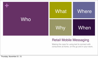 +

What

Where

Why

When

Who

Retail Mobile Messaging
Making the case for using text to connect with
consumers at home, on the go and in your store.

Thursday, November 21, 13

 
