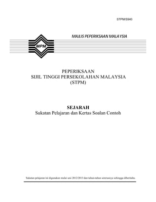STPM/S940




                                         MAJLIS PEPERIKSAAN MALAYSIA




                 PEPERIKSAAN
    SIJIL TINGGI PERSEKOLAHAN MALAYSIA
                    (STPM)




                        SEJARAH
        Sukatan Pelajaran dan Kertas Soalan Contoh




Sukatan pelajaran ini digunakan mulai sesi 2012/2013 dan tahun-tahun seterusnya sehingga diberitahu.
 
