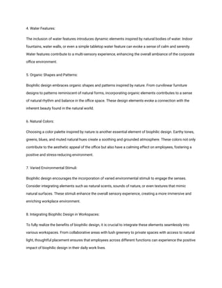 4. Water Features:
The inclusion of water features introduces dynamic elements inspired by natural bodies of water. Indoor
fountains, water walls, or even a simple tabletop water feature can evoke a sense of calm and serenity.
Water features contribute to a multi-sensory experience, enhancing the overall ambiance of the corporate
office environment.
5. Organic Shapes and Patterns:
Biophilic design embraces organic shapes and patterns inspired by nature. From curvilinear furniture
designs to patterns reminiscent of natural forms, incorporating organic elements contributes to a sense
of natural rhythm and balance in the office space. These design elements evoke a connection with the
inherent beauty found in the natural world.
6. Natural Colors:
Choosing a color palette inspired by nature is another essential element of biophilic design. Earthy tones,
greens, blues, and muted natural hues create a soothing and grounded atmosphere. These colors not only
contribute to the aesthetic appeal of the office but also have a calming effect on employees, fostering a
positive and stress-reducing environment.
7. Varied Environmental Stimuli:
Biophilic design encourages the incorporation of varied environmental stimuli to engage the senses.
Consider integrating elements such as natural scents, sounds of nature, or even textures that mimic
natural surfaces. These stimuli enhance the overall sensory experience, creating a more immersive and
enriching workplace environment.
8. Integrating Biophilic Design in Workspaces:
To fully realize the benefits of biophilic design, it is crucial to integrate these elements seamlessly into
various workspaces. From collaborative areas with lush greenery to private spaces with access to natural
light, thoughtful placement ensures that employees across different functions can experience the positive
impact of biophilic design in their daily work lives.
 