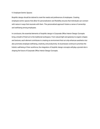 9. Employee-Centric Spaces:
Biophilic design should be tailored to meet the needs and preferences of employees. Creating
employee-centric spaces that allow for personalization and flexibility ensures that individuals can connect
with nature in ways that resonate with them. This personalized approach fosters a sense of ownership
and well-being among employees.
In conclusion, the essential elements of biophilic design in Corporate Office Interior Design Concepts
bring a breath of fresh air to the traditional workspace. From natural light and greenery to organic shapes
and textures, each element contributes to creating an environment that not only enhances aesthetics but
also promotes employee well-being, creativity, and productivity. As businesses continue to prioritize the
holistic well-being of their workforce, the integration of biophilic design concepts will play a pivotal role in
shaping the future of Corporate Office Interior Design Concepts.
 