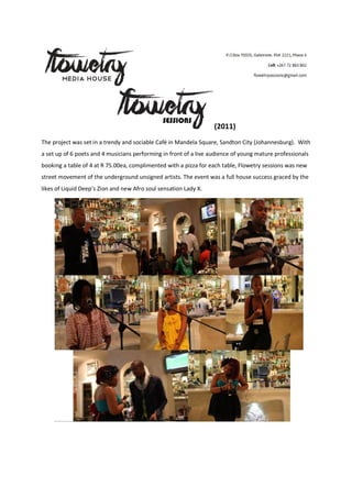 (2011)
The project was set in a trendy and sociable Café in Mandela Square, Sandton City (Johannesburg). With
a set up of 6 poets and 4 musicians performing in front of a live audience of young mature professionals
booking a table of 4 at R 75.00ea, complimented with a pizza for each table, Flowetry sessions was new
street movement of the underground unsigned artists. The event was a full house success graced by the
likes of Liquid Deep’s Zion and new Afro soul sensation Lady X.
 