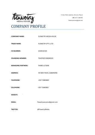 COMPANY PROFILE
COMPAMY NAME: FLOWETRY MEDIA HOUSE
TRADE NAME: FLOWETRY (PTY ) LTD
CO NUMBER: CO2013/105
FOUNDING MEMBER: TSHEPISO SEBONEGO
MANAGING PARTNERS: THABO LETSEBE
ADDRESS: PO BOX 70335, GABORONE
TELEPHONE: +267 72883802
CELLPHONE: +267 72883802
WEBSITE: `
EMAIL: flowetrysessions@gmail.com
TWITTER: @FlowetryMedia
 