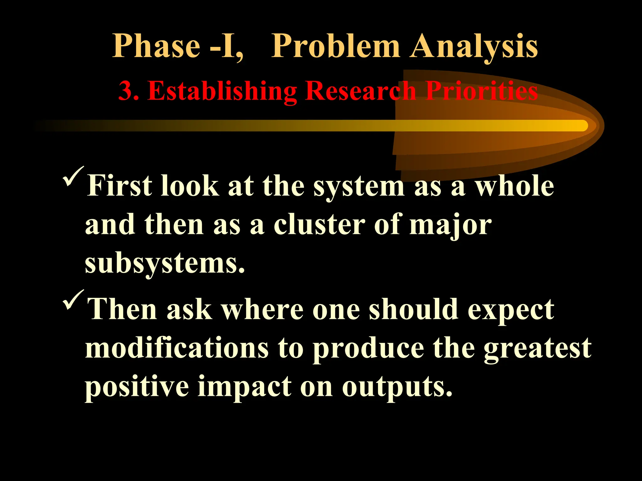 Phase -I, Problem Analysis
3. Establishing Research Priorities
First look at the system as a whole
and then as a cluster of major
subsystems.
Then ask where one should expect
modifications to produce the greatest
positive impact on outputs.
 