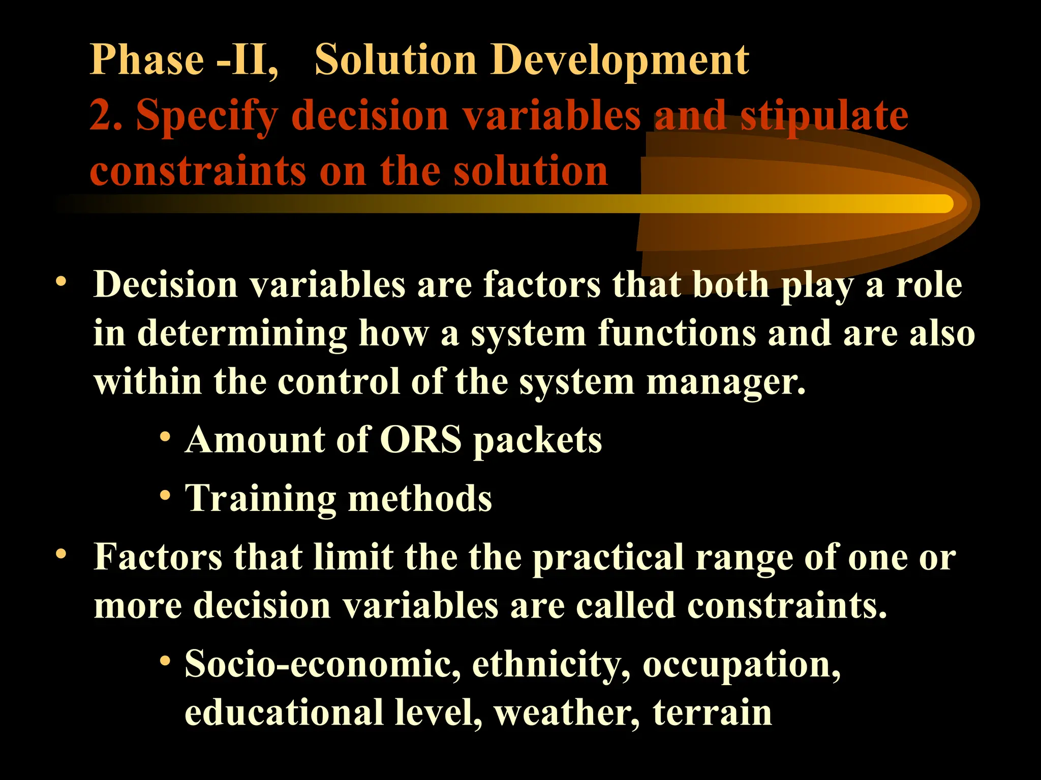 Phase -II, Solution Development
2. Specify decision variables and stipulate
constraints on the solution
• Decision variables are factors that both play a role
in determining how a system functions and are also
within the control of the system manager.
• Amount of ORS packets
• Training methods
• Factors that limit the the practical range of one or
more decision variables are called constraints.
• Socio-economic, ethnicity, occupation,
educational level, weather, terrain
 