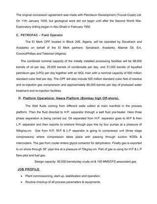 The original concession agreement was made with Petroleum Development (Trucial Coast) Ltd.
On 11th January 1939, but geological work did not begin until after the Second World War.
Exploratory drilling began in Abu Dhabi in February 1950.
C. PETROFAC – Field Operator
The El Merk CPF located in Block 208, Algeria, will be operated by Sonatrach and
Anadarko on behalf of the El Merk partners: Sonatrach, Anadarko, Maersk Oil, Eni,
ConocoPhillips and Talisman (Algeria).
The combined nominal capacity of the initially installed processing facilities will be 98,000
barrels of oil per day, 29,000 barrels of condensate per day, and 31,000 barrels of liquefied
petroleum gas (LPG) per day together with an NGL train with a nominal capacity of 600 million
standard cubic feet per day. The CPF will also include 500 million standard cubic feet of residue
and re-injection gas compression and approximately 80,000 barrels per day of produced water
treatment and re-injection facilities.
D. Platform Operations: Heera Platform (Bombay high Off-shore).
The Well fluids coming from different wells collect at main manifold in the process
platform. Then the fluid directed to H.P. separator through a well fluid pre-heater. Here three
phase separation is being carried out. Oil separated from H.P. separator goes to M.P & then
L.P. separator and then exports to onshore through pipe line by four pumps at a pressure of
50kg/sq.cm. Gas from H.P, M.P & L.P separator is going to compressor unit (three stage
compressors) where compression takes place with passing through suction KODs &
intercoolers. The gas from cooler enters glycol contactor for dehydration. Finally gas is exported
to on shore through 36’’ pipe line at a pressure of 70kg/sq.cm. Part of gas is using for H.P & L.P
flare pilot and fuel gas.
Design capacity: 90,000 barrels/day crude oil & 100 MMSCFD associated gas.
JOB PROFILE
• Plant commissioning, start up, stabilization and operation.
• Routine checkup of all process parameters & equipments.
 