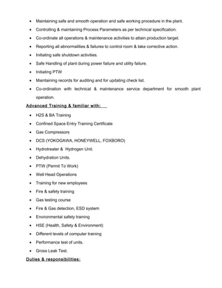 • Maintaining safe and smooth operation and safe working procedure in the plant.
• Controlling & maintaining Process Parameters as per technical specification.
• Co-ordinate all operations & maintenance activities to attain production target.
• Reporting all abnormalities & failures to control room & take corrective action.
• Initiating safe shutdown activities.
• Safe Handling of plant during power failure and utility failure.
• Initiating PTW
• Maintaining records for auditing and for updating check list.
• Co-ordination with technical & maintenance service department for smooth plant
operation.
Advanced Training & familiar with:
• H2S & BA Training
• Confined Space Entry Training Certificate
• Gas Compressors
• DCS (YOKOGAWA, HONEYWELL, FOXBORO)
• Hydrotreater & Hydrogen Unit.
• Dehydration Units.
• PTW (Permit To Work)
• Well Head Operations
• Training for new employees
• Fire & safety training
• Gas testing course
• Fire & Gas detection, ESD system
• Environmental safety training
• HSE (Health, Safety & Environment)
• Different levels of computer training
• Performance test of units.
• Gross Leak Test.
Duties & responsibilities:
 