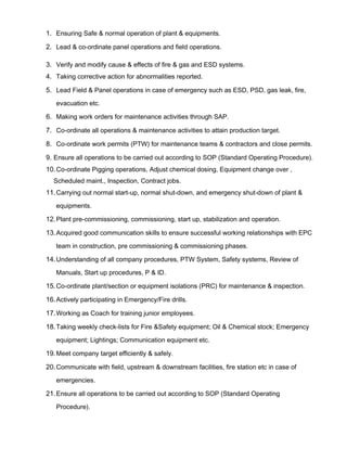 1. Ensuring Safe & normal operation of plant & equipments.
2. Lead & co-ordinate panel operations and field operations.
3. Verify and modify cause & effects of fire & gas and ESD systems.
4. Taking corrective action for abnormalities reported.
5. Lead Field & Panel operations in case of emergency such as ESD, PSD, gas leak, fire,
evacuation etc.
6. Making work orders for maintenance activities through SAP.
7. Co-ordinate all operations & maintenance activities to attain production target.
8. Co-ordinate work permits (PTW) for maintenance teams & contractors and close permits.
9. Ensure all operations to be carried out according to SOP (Standard Operating Procedure).
10.Co-ordinate Pigging operations, Adjust chemical dosing, Equipment change over ,
Scheduled maint., Inspection, Contract jobs.
11.Carrying out normal start-up, normal shut-down, and emergency shut-down of plant &
equipments.
12.Plant pre-commissioning, commissioning, start up, stabilization and operation.
13.Acquired good communication skills to ensure successful working relationships with EPC
team in construction, pre commissioning & commissioning phases.
14.Understanding of all company procedures, PTW System, Safety systems, Review of
Manuals, Start up procedures, P & ID.
15.Co-ordinate plant/section or equipment isolations (PRC) for maintenance & inspection.
16.Actively participating in Emergency/Fire drills.
17.Working as Coach for training junior employees.
18.Taking weekly check-lists for Fire &Safety equipment; Oil & Chemical stock; Emergency
equipment; Lightings; Communication equipment etc.
19.Meet company target efficiently & safely.
20.Communicate with field, upstream & downstream facilities, fire station etc in case of
emergencies.
21.Ensure all operations to be carried out according to SOP (Standard Operating
Procedure).
 