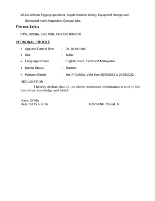 22.Co-ordinate Pigging operations, Adjust chemical dosing, Equipment change over,
Scheduled maint. Inspection, Contract jobs.
Fire and Safety
PTW, H2S/BA, ESD, PSD, F&G SYSTEM ETC
PERSONAL PROFILE
• Age and Date of Birth : 34, 06-03-1981.
• Sex : Male.
• Language Known : English, Hindi, Tamil and Malayalam
• Marital Status : Married.
• Passport Details : No. K 7026030, Valid from 25/09/2012 to 24/09/2022.
DECLARATION
I hereby declare that all the above mentioned information is true to the
best of my knowledge and belief.
Place: INDIA
Date: 03 Feb 2016 HAREESH PILLAI. S
 