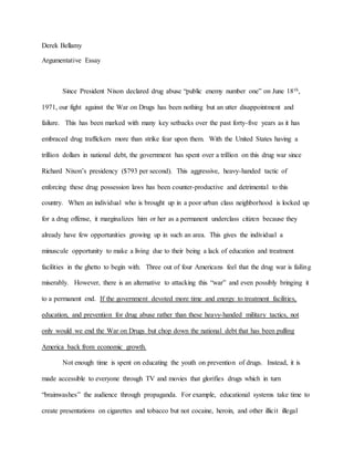 Derek Bellamy
Argumentative Essay
Since President Nixon declared drug abuse “public enemy number one” on June 18th,
1971, our fight against the War on Drugs has been nothing but an utter disappointment and
failure. This has been marked with many key setbacks over the past forty-five years as it has
embraced drug traffickers more than strike fear upon them. With the United States having a
trillion dollars in national debt, the government has spent over a trillion on this drug war since
Richard Nixon’s presidency ($793 per second). This aggressive, heavy-handed tactic of
enforcing these drug possession laws has been counter-productive and detrimental to this
country. When an individual who is brought up in a poor urban class neighborhood is locked up
for a drug offense, it marginalizes him or her as a permanent underclass citizen because they
already have few opportunities growing up in such an area. This gives the individual a
minuscule opportunity to make a living due to their being a lack of education and treatment
facilities in the ghetto to begin with. Three out of four Americans feel that the drug war is failing
miserably. However, there is an alternative to attacking this “war” and even possibly bringing it
to a permanent end. If the government devoted more time and energy to treatment facilities,
education, and prevention for drug abuse rather than these heavy-handed military tactics, not
only would we end the War on Drugs but chop down the national debt that has been pulling
America back from economic growth.
Not enough time is spent on educating the youth on prevention of drugs. Instead, it is
made accessible to everyone through TV and movies that glorifies drugs which in turn
“brainwashes” the audience through propaganda. For example, educational systems take time to
create presentations on cigarettes and tobacco but not cocaine, heroin, and other illicit illegal
 