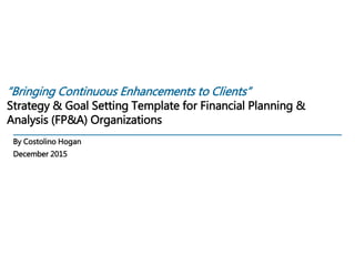 “Bringing Continuous Enhancements to Clients”
Strategy & Goal Setting Template for Financial Planning &
Analysis (FP&A) Organizations
By Costolino Hogan
December 2015
 