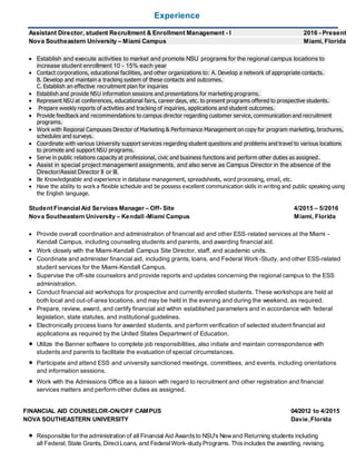 Experience
Assistant Director, student Recruitment & Enrollment Management - I 2016 - Present
Nova Southeastern University – Miami Campus Miami, Florida
 Establish and execute activities to market and promote NSU programs for the regional campus locations to
increase student enrollment 10 - 15% each year
 Contact corporations, educational facilities, and other organizations to: A. Develop a network of appropriate contacts.
B. Develop and maintain a tracking system of these contacts and outcomes.
C. Establish an effective recruitment plan for inquiries
 Establish and provide NSU information sessions and presentations for marketing programs.
 Represent NSU at conferences, educational fairs, career days, etc. to present programs offered to prospective students.
 Prepare weekly reports of activities and tracking of inquiries, applications and student outcomes.
 Provide feedback and recommendations to campus director regarding customer service, communication and recruitment
programs.
 Work with Regional Campuses Director of Marketing & Performance Management on copy for program marketing, brochures,
schedules and surveys.
 Coordinate with various University support services regarding student questions and problems and travel to various locations
to promote and support NSU programs.
 Serve in public relations capacity at professional, civic and business functions and perform other duties as assigned.
 Assist in special project management assignments, and also serve as Campus Director in the absence of the
Director/Assist Director II or III.
 Be Knowledgeable and experience in database management, spreadsheets, word processing, email, etc.
 Have the ability to work a flexible schedule and be possess excellent communication skills in writing and public speaking using
the English language.
Student Financial Aid Services Manager – Off- Site 4/2015 – 5/2016
Nova Southeastern University – Kendall -Miami Campus Miami, Florida
 Provide overall coordination and administration of financial aid and other ESS-related services at the Miami -
Kendall Campus, including counseling students and parents, and awarding financial aid.
 Work closely with the Miami-Kendall Campus Site Director, staff, and academic units.
 Coordinate and administer financial aid, including grants, loans, and Federal Work-Study, and other ESS-related
student services for the Miami-Kendall Campus.
 Supervise the off-site counselors and provide reports and updates concerning the regional campus to the ESS
administration.
 Conduct financial aid workshops for prospective and currently enrolled students. These workshops are held at
both local and out-of-area locations, and may be held in the evening and during the weekend, as required.
 Prepare, review, award, and certify financial aid within established parameters and in accordance with federal
legislation, state statutes, and institutional guidelines.
 Electronically process loans for awarded students, and perform verification of selected student financial aid
applications as required by the United States Department of Education.
 Utilize the Banner software to complete job responsibilities, also initiate and maintain correspondence with
students and parents to facilitate the evaluation of special circumstances.
 Participate and attend ESS and university sanctioned meetings, committees, and events, including orientations
and information sessions.
 Work with the Admissions Office as a liaison with regard to recruitment and other registration and financial
services matters and perform other duties as assigned.
FINANCIAL AID COUNSELOR-ON/OFF CAMPUS 04/2012 to 4/2015
NOVA SOUTHEASTERN UNIVERSITY Davie,Florida
 Responsible for the administration of all Financial Aid Awardsto NSU's Newand Returning students including
all Federal,State Grants, Direct Loans, and FederalWork-studyPrograms. This includes the awarding, revising,
 