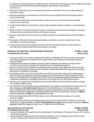 and adjusting of all student awards on the Banner system, and ensuring that all awardsare within established parameters
in accordance with the Federal Financial Aid Regulations, State Statutes,and Institutional
Guidelines,etc.
 Advising the Prospective, and Current Students,their Parents, and the NSUCommunity as well, regarding all
financialaid matters.
 Attending presentations and workshopsat both localand out ofarea @ NSU's Regional Campuses located in
Orlando, and Kendall.
 I am required to travel to NSU's Off-CampusSites,to backup and /or cover the Financial Aid Vacant Staff
positions asthe need arises.
 Conduct Money Matters FinancialAid Work-shops to both prospective studentsand parents,or to Grad Students
as well.
 Utilizes the Banner Financial Aid Software Program to complete my job duties and responsibilities in managing
all Federal,State, and InstitutionalFinancial Aid Programs' awarded.
 Reviewand generatesDirect Loan Awardsand Federaland State Grantsawarded through our Banner Software
System.
 Participatesin ESS and University sanctioned meetings, committees,and events, including Open House,
Orientations,and Information Sessions.
 Liaison with Admissions office regarding recruitment and other financialaid matters and also assist atthe
One-Stop-Shop to address student financial aid questions asneeded.
FINANCIAL AID DIRECTOR / ALUMNI/STUDENT RECRUITER 07/1990 to 11/2010
Florida Memorial University Miami, Florida
 Oversawthe Title IV-Financial Aid operation atthe college,by establishing with the concurrence ofthe Director
of EnrollmentManagement, the Statement of Principles, Policies, and Proceduresfor allstudentfinancialaid
programs offered.
 Developed the AnnualPlan of Operation and allunit goalsand objectives along with the necessary internal
controlsto assure program compliance with all federal,state,and institutionalregulations.
 Served on various Ad-HocCommittees asestablished bythe University, as they relate to the Office of Financial
Aid such as the University's Tuition and Fees Committee,UniversityScholarship Committee,and the University
Registration and Orientation Committees.
 Coordinated,directed, and monitored all activitiesof the Office of FinancialAid relating to the implementation of
all federal,state, and institutional regulationsregarding the Federal Pell Grant,FederalCollege Work-study
Program, the Federal SEOG, the Stare Grants -FSAG,FRAG, the Institutional Scholarship Programs,and the
Federal Direct Subsidized / Unsubsidized /ParentPlus Loan Programs for over 4500 studentsrecords.
 Monitored and managed the Annual Budgetof the FinancialAid Office and all Financial Aid Programs, managed
over $35 Million dollars annually.
 CoordinatesallFinancial Aid staff training and development,and providesannualevaluationsofall personnelin the
office. Managed over25 staff members including 12-15 Full-time Staff plus12-15 work-study students.
Perform financialneed analysisand counseling to financial aid recipientswhich was over 7500 records annually.
Disseminate financial aid information to prospective students and the community atlarge including over 5000new
Admission applicants and3500FinancialAid Applicants annually.
 Hosted and directed NationalCOCO Work-shops on various financial aid office operationsand computer
programs available.
 Recruited students to attend the University during varioustrips to the Virgin Islands(St.Thomas, St. Croix, and
Tortola, B.W.I.) annually and yielded over 80% of 400 applications each year which equated to bringing over300new
students to attend the college each year for over 10 years asan Alumni Recruiter.
Assistant Director of Financial Aid 07/1989 to 07/1990
Florida Memorial University Miami, Florida
 Assisted the Director of Financial Aid with the implementation ofthe Statement ofPrinciples,Policies,and Procedures
for Student FinancialAid.
 Also assisted with the planning of the annualgoalsand objectives,and in developing internal controlsto assure
program compliance with all federal, state, and institutional regulations.
 