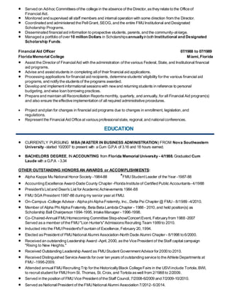  Served on Ad-hoc Committeesof the college in the absence of the Director,astheyrelate to the Office of
Financial Aid.
 Monitored and supervised all staff members and internal operation with some direction from the Director.
 Coordinated and administered the PellGrant,SEOG,and the entire FMUInstitutional and Designated
Scholarship Programs.
 Disseminated financialaid information to prospective students, parents,and the community-at-large.
 Managed a portfolio of over10 million Dollars in Scholarshipsannuallyinboth Institutional and Designated
Scholarship Funds.
Financial Aid Officer 07/1988 to 07/1989
Florida Memorial College Miami, Florida
 Assist the Director of FinancialAid with the administration ofthe various Federal, State, and Institutional financial
aid programs.
 Advise and assist students in completing allof their financial aid applications.
 Processing applications for financial aid recipients, determine students' eligibility for the various financial aid
programs, and notifythe studentsof the programs awarded.
 Develop and implement informational sessionswith newand returning students in reference to personal
budgeting,and wise loan borrowing practices.
 Prepare and maintain all Reconciliation Reportsmonthly, quarterly, and annually,for all Financial Aid program(s)
and also ensure the effective implementation of all required administrative procedures.
 Project and plan for changes in financial aid programs due to changes in enrollment, legislation,and
regulations.
 Representthe Financial Aid Office at variousprofessionalstate, regional,and nationalconferences.
EDUCATION
 CURRENTLY PURSUING MBA(MASTER IN BUSINESS ADMINISTRATION) FROM Nova Southeastern
University -started 10/2007 to present with a Cum G.P.A of 3.16 and 18 hours earned.
 BACHELORS DEGREE, IN ACCOUNTING from Florida Memorial University - 4/1988. Graduated Cum
Laude with a G.P.A - 3.34
OTHER OUTSTANDING HONORS AN AWARDS or ACCOMPLISHMENTS:
 Alpha Kappa Mu National Honor Society -1984-88 *FMUStudentLeader of the Year -1987-88
 Accounting Excellence Award-Dade County Chapter -Florida Institute of Certified Public Accountants- 4/1988
 President'sList and Dean's List for AcademicAchievements 1984-88
 FMU SGA President 1987-88 during my senior year at FMU.
 On-Campus -College Advisor - Alpha phiAlpha Fraternity, Inc.,Delta Psi Chapter @ FMU - 8/1989 -4/2010.
 Member of Alpha Phi Alpha Fraternity, Beta Beta Lambda Chapter - 1988 - 2010,and held position(s) as
Scholarship Ball Chairperson 1994-1995, Intake Manager - 1996-1998.
 Co-Chaired-Annual FMUHomecoming Committee Step-show/ConcertEvent, Februaryfrom 1988 -2007
Served asa member of the FMU"Lion Hunter's"AdmissionsRecruiting Team 1989 to 2010.
 Inducted into the FMUPresident'sFountain of Excellence,February 20,1994.
 Elected asPresident of FMUNational Alumni Association-North Dade Alumni Chapter - 8/1998 to 6/2000.
 Received an outstanding Leadership Award -April,2000, asthe Vice President of the Staff capital campaign
"Rising to New Heights."
 Received Outstanding Leadership Award as FMUStudentGovernmentAdvisor for 2000 to 2010.
 Received Distinguished Service Awards for over ten years ofoutstanding service to the Athlete Departments at
FMU -1996-2009.
 Attended annual FMURecruiting Trip for the HistoricallyBlack College Fairs in the USVIinclude Tortola,BWI,
to recruitstudent for FMUfrom St. Thomas, St.Croix, and Tortola aswell from 2/1988 to 2/2009.
 Served in the position of FMU Vice Presidentofthe Staff Council,7/2008-6/2009 and 7/2009-10/2010.
 Served asNational President of the FMUNational Alumni Association 7/2012- 6/2014.
 