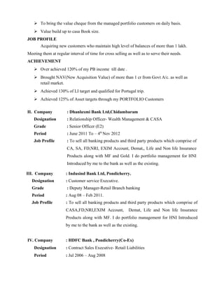 To bring the value cheque from the managed portfolio customers on daily basis.
 Value build up to casa Book size.
JOB PROFILE
Acquiring new customers who maintain high level of balances of more than 1 lakh.
Meeting them at regular interval of time for cross selling as well as to serve their needs.
ACHIEVEMENT
 Over achieved 120% of my PB income till date .
 Brought NAV(New Acquisition Value) of more than 1 cr from Govt A/c. as well as
retail market.
 Achieved 130% of LI target and qualified for Portugal trip.
 Achieved 125% of Asset targets through my PORTFOLIO Customers
II. Company : Dhanlaxmi Bank Ltd,Chidambaram
Designation : Relationship Officer- Wealth Management & CASA
Grade : Senior Officer (E2)
Period : June 2011 To – 4th
Nov 2012
Job Profile : To sell all banking products and third party products which comprise of
CA, SA, FD,NRI, EXIM Account, Demat,, Life and Non life Insurance
Products along with MF and Gold. I do portfolio management for HNI
Introduced by me to the bank as well as the existing.
III. Company : Indusind Bank Ltd, Pondicherry.
Designation : Customer service Executive.
Grade : Deputy Manager-Retail Branch banking
Period : Aug 08 – Feb 2011.
Job Profile : To sell all banking products and third party products which comprise of
CASA,FD,NRI,EXIM Account, Demat, Life and Non life Insurance
Products along with MF. I do portfolio management for HNI Introduced
by me to the bank as well as the existing.
IV. Company : HDFC Bank , Pondicherry(Co-Ex)
Designation : Contract Sales Executive- Retail Liabilities
Period : Jul 2006 – Aug 2008
 