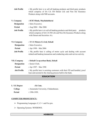 Job Profile : My profile here is to sell all banking products and third party products
which comprise of SA CA FD Demat Life and Non life Insurance
Products along with NRI accounts.
V. Company : ICICI Bank, Mayiladuthurai
Designation : Sales Executive.
Period : Aug 2004 – Mar 2006
Job Profile : My profile here is to sell all banking products and third party products
which comprise of SA CA FD Life and Non life Insurance Products along
with Demat and Securities A/c.
VI. Company : T.V.S Motors Co Ltd, Sirkali
Designation : Sales Executive.
Period : Apr 1998 – Mar 2004
Job Profile : My profile here is selling of motor cycle and dealing with account
related and banking transaction and conducting sales and service activity.
VII. Company : Sirkali Co-op urban Bank, Sirkali
Designation : Senior Clerk.
Period : Apr 1997 – Mar 1998
Job Profile : My profile here is assisting customers with their FD and handled, jewel
loan and assisted in the clearing process held in the bank.
EDUCATION
I. UG Degree : B. Com.
College : Annamalai University, Chidambaram.
Period : 1996-1999.
COMPUTER PROFICIENCY:
 Programming Languages: C, C++ and Fox pro.
 Operating Systems: WINDOWS.
HOBBIES
 