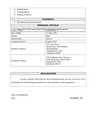  Reading books.
 Listening Music .
 Surfing on Internet.
STRENGTH
 Self determined & goal oriented.
 Thorough subject knowledge and understanding of business applications.
 Good team worker with strong initiative and ability to learn quickly.
DECLARATION
I hereby solemnly affirm that the above-furnished details are true to the best of my
knowledge and I shall discharge my duties up to the satisfaction of the management.
Place: Mayiladuthurai
Date: ( MAKESU . R)
PERSONAL DETAILS
Father’s Name Rethinasamy . P
Date of Birth 5th
May 1978
Gender Male
Marital Status Married
Languages Known English,Tamil
Residence Address
#17C,First Floor,
Mettu Street, Thiruvilandur,
Mayiladuthurai
Nagappattinam -Dist
Tamilnadu-609001
Permanent Address
#587,Kudiyana street, Thenoor,
Valluvakudi post, Sirkali Taluk,
Nagapattinam -Dist
Tamilnadu -609116
 