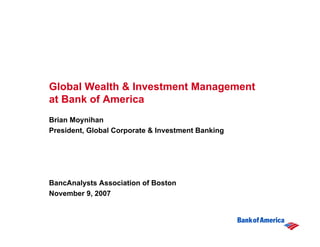 Global Wealth & Investment Management
at Bank of America
Brian Moynihan
President, Global Corporate & Investment Banking




BancAnalysts Association of Boston
November 9, 2007
 
