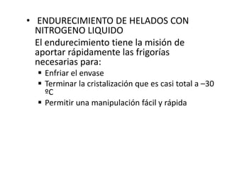 • ENDURECIMIENTO DE HELADOS CON
NITROGENO LIQUIDO
El endurecimiento tiene la misión de
aportar rápidamente las frigorías
necesarias para:
 Enfriar el envase
 Terminar la cristalización que es casi total a –30
ºC
 Permitir una manipulación fácil y rápida
 