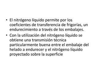 • El nitrógeno líquido permite por los
coeficientes de transferencia de frigorías, un
endurecimiento a través de los embalajes.
• Con la utilización del nitrógeno líquido se
obtiene una transmisión técnica
particularmente buena entre el embalaje del
helado a endurecer y el nitrógeno líquido
proyectado sobre la superficie
 