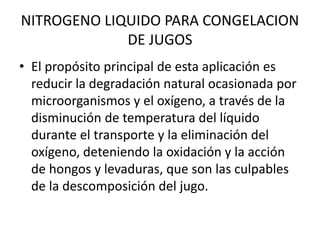 NITROGENO LIQUIDO PARA CONGELACION
DE JUGOS
• El propósito principal de esta aplicación es
reducir la degradación natural ocasionada por
microorganismos y el oxígeno, a través de la
disminución de temperatura del líquido
durante el transporte y la eliminación del
oxígeno, deteniendo la oxidación y la acción
de hongos y levaduras, que son las culpables
de la descomposición del jugo.
 