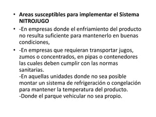 • Areas susceptibles para implementar el Sistema
NITROJUGO
• -En empresas donde el enfriamiento del producto
no resulta suficiente para mantenerlo en buenas
condiciones,
• -En empresas que requieran transportar jugos,
zumos o concentrados, en pipas o contenedores
las cuales deben cumplir con las normas
sanitarias.
-En aquellas unidades donde no sea posible
montar un sistema de refrigeración o congelación
para mantener la temperatura del producto.
-Donde el parque vehicular no sea propio.
 