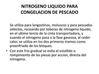 NITROGENO LIQUIDO PARA
CONGELACION DE PESCADO
Se utiliza para langostinos, moluscos y para pescados
selectos, roceando por toberas de nitrogeno liquido,
en el ultimo tercio de la cinta transportadora, y
cuando el nitrogeno pasa a la fase gaseosa, al ceder
calor, se utiliza en los dos primeros tramos como
preenfriado de los bloques.
• Con este frio gradual se evita el estallido o
rompimiento de las piezas por accion, directa del
nitrogeno.
 