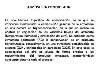 ATMÓSFERA CONTROLADA
Es una técnica frigorífica de conservación en la que se
interviene modificando la composición gaseosa de la atmósfera
en una cámara en frigoconservación, en la que se realiza un
control de regulación de las variables físicas del ambiente
(temperatura, humedad y circulación del aire). Se entiende como
atmósfera controlada (AC) la conservación de un producto
hortofrutícola, generalmente, en una atmósfera empobrecida en
oxígeno (O2) y enriquecida en carbónico (CO2). En este caso, la
composición del aire se ajusta de forma precisa a los
requerimientos del producto envasado, manteniéndose
constante durante todo el proceso.
 