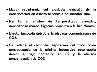  Mayor resistencia del producto después de la
conservación en cuanto al reinicio del metabolismo.
 Permite el empleo de temperaturas elevadas,
necesitando menos frigorías respecto a la frío Normal.
 Efecto fungicida debido a la elevada concentración de
CO2.
 Se reduce el calor de respiración del fruto como
consecuencia de la mínima intensidad respiratoria
debido al bajo contenido en O2 y la elevada
concentración de CO2.
 