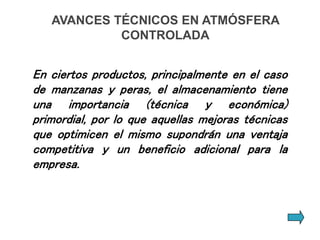 AVANCES TÉCNICOS EN ATMÓSFERA
CONTROLADA
En ciertos productos, principalmente en el caso
de manzanas y peras, el almacenamiento tiene
una importancia (técnica y económica)
primordial, por lo que aquellas mejoras técnicas
que optimicen el mismo supondrán una ventaja
competitiva y un beneficio adicional para la
empresa.
 
