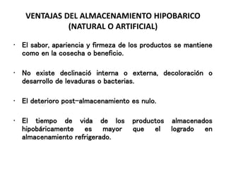VENTAJAS DEL ALMACENAMIENTO HIPOBARICO
(NATURAL O ARTIFICIAL)
• El sabor, apariencia y firmeza de los productos se mantiene
como en la cosecha o beneficio.
• No existe declinació interna o externa, decoloración o
desarrollo de levaduras o bacterias.
• El deterioro post-almacenamiento es nulo.
• El tiempo de vida de los productos almacenados
hipobáricamente es mayor que el logrado en
almacenamiento refrigerado.
 