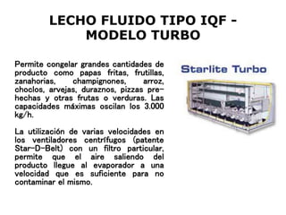 LECHO FLUIDO TIPO IQF -
MODELO TURBO
Permite congelar grandes cantidades de
producto como papas fritas, frutillas,
zanahorias, champignones, arroz,
choclos, arvejas, duraznos, pizzas pre-
hechas y otras frutas o verduras. Las
capacidades máximas oscilan los 3.000
kg/h.
La utilización de varias velocidades en
los ventiladores centrífugos (patente
Star-D-Belt) con un filtro particular,
permite que el aire saliendo del
producto llegue al evaporador a una
velocidad que es suficiente para no
contaminar el mismo.
 