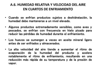 A.6. HUMEDAD RELATIVA Y VELOCIDAD DEL AIRE
EN CUARTOS DE ENFRIAMIENTO
• Cuando se enfrían productos sujetos a deshidratación, la
humedad debe mantenerse a un nivel elevado.
• Algunos productos extremadamente sensibles, como aves y
pescados, se enfrían con frecuencia en hielo picado para
reducir las pérdidas de humedad durante el enfriamiento.
• Los huevos se sumergen a veces en aceite mineral ligero
antes de ser enfriados y almacenados.
• La alta velocidad del aire tiende a aumentar el ritmo de
evaporación de la humedad del producto y acelera
notablemente el ritmo de enfriamiento, resultando en una
reducción más rápida de su temperatura y de la presión de
vapor.
 