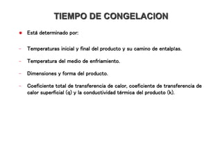 TIEMPO DE CONGELACION
 Está determinado por:
- Temperaturas inicial y final del producto y su camino de entalpías.
- Temperatura del medio de enfriamiento.
- Dimensiones y forma del producto.
- Coeficiente total de transferencia de calor, coeficiente de transferencia de
calor superficial (q) y la conductividad térmica del producto (k).
 