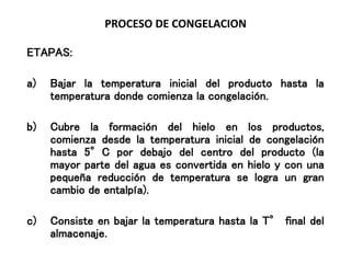 PROCESO DE CONGELACION
ETAPAS:
a) Bajar la temperatura inicial del producto hasta la
temperatura donde comienza la congelación.
b) Cubre la formación del hielo en los productos,
comienza desde la temperatura inicial de congelación
hasta 5°C por debajo del centro del producto (la
mayor parte del agua es convertida en hielo y con una
pequeña reducción de temperatura se logra un gran
cambio de entalpía).
c) Consiste en bajar la temperatura hasta la T° final del
almacenaje.
 